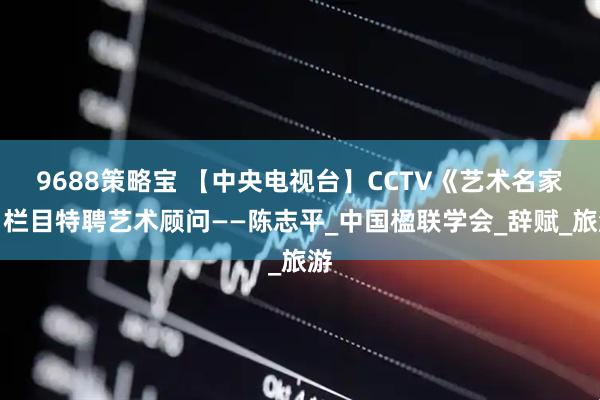 9688策略宝 【中央电视台】CCTV《艺术名家》栏目特聘艺术顾问——陈志平_中国楹联学会_辞赋_旅游