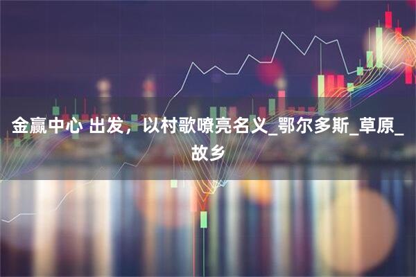 金赢中心 出发，以村歌嘹亮名义_鄂尔多斯_草原_故乡