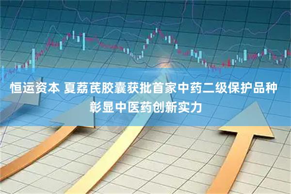 恒运资本 夏荔芪胶囊获批首家中药二级保护品种 彰显中医药创新实力