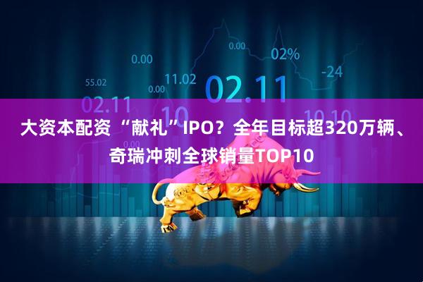 大资本配资 “献礼”IPO？全年目标超320万辆、奇瑞冲刺全球销量TOP10