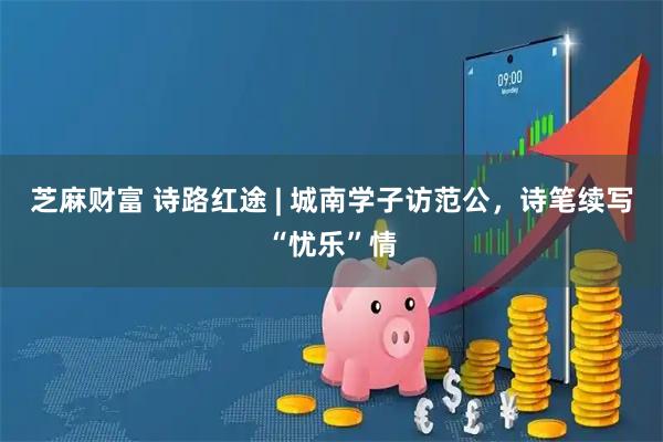 芝麻财富 诗路红途 | 城南学子访范公，诗笔续写“忧乐”情