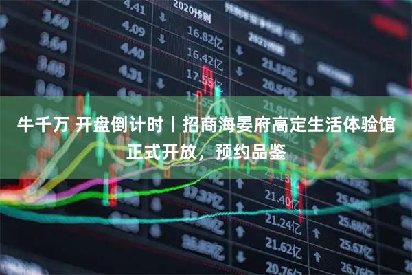 牛千万 开盘倒计时丨招商海晏府高定生活体验馆正式开放，预约品鉴