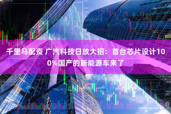 千里马配资 广汽科技日放大招:首台芯片设计100%国产的新能源车来了